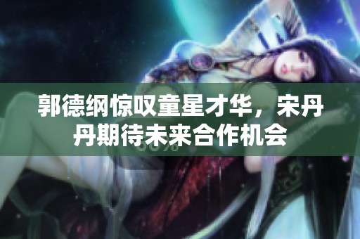 郭德纲惊叹童星才华，宋丹丹期待未来合作机会