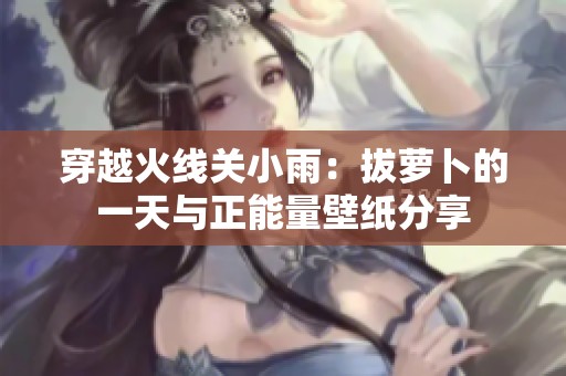 穿越火线关小雨：拔萝卜的一天与正能量壁纸分享
