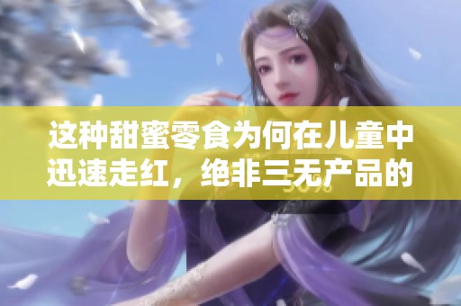 这种甜蜜零食为何在儿童中迅速走红，绝非三无产品的简单玩意儿