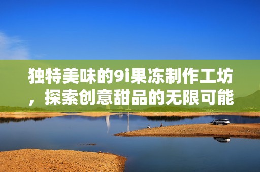 独特美味的9i果冻制作工坊，探索创意甜品的无限可能