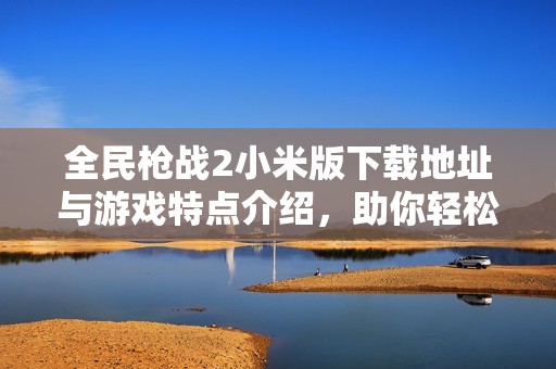 全民枪战2小米版下载地址与游戏特点介绍，助你轻松上手