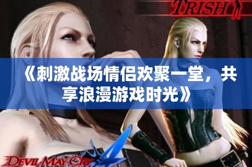 《刺激战场情侣欢聚一堂，共享浪漫游戏时光》