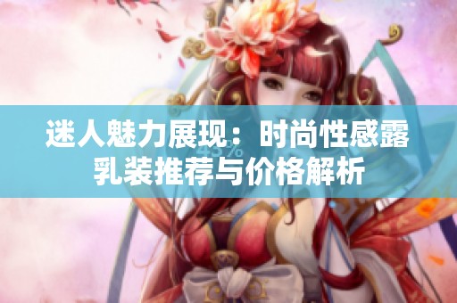 迷人魅力展现：时尚性感露乳装推荐与价格解析