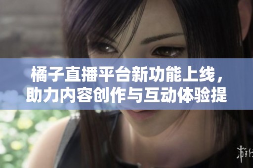 橘子直播平台新功能上线，助力内容创作与互动体验提升