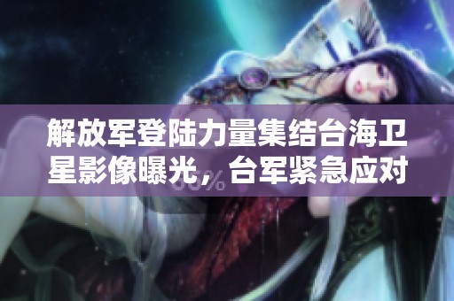 解放军登陆力量集结台海卫星影像曝光，台军紧急应对压力加大