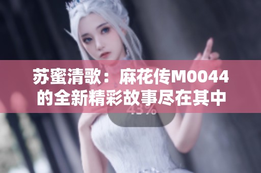 苏蜜清歌：麻花传M0044的全新精彩故事尽在其中