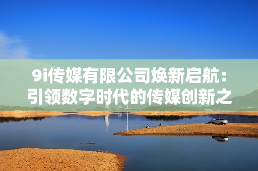 9i传媒有限公司焕新启航：引领数字时代的传媒创新之路