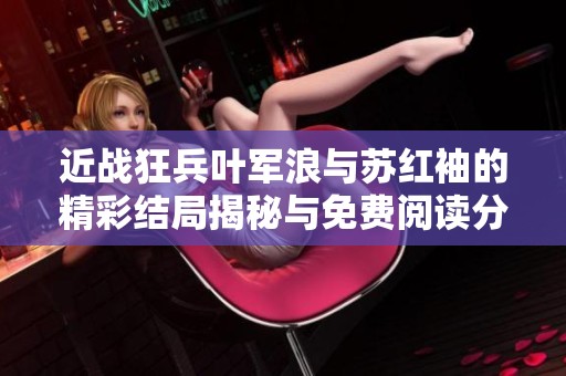 近战狂兵叶军浪与苏红袖的精彩结局揭秘与免费阅读分享