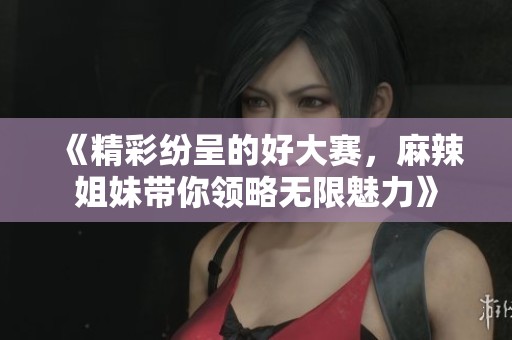 《精彩纷呈的好大赛，麻辣姐妹带你领略无限魅力》