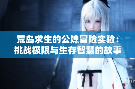 荒岛求生的公媳冒险实验：挑战极限与生存智慧的故事