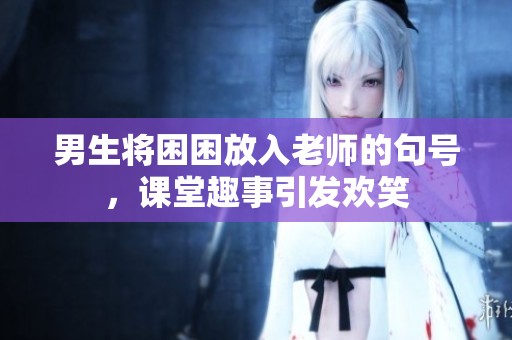 男生将困困放入老师的句号，课堂趣事引发欢笑