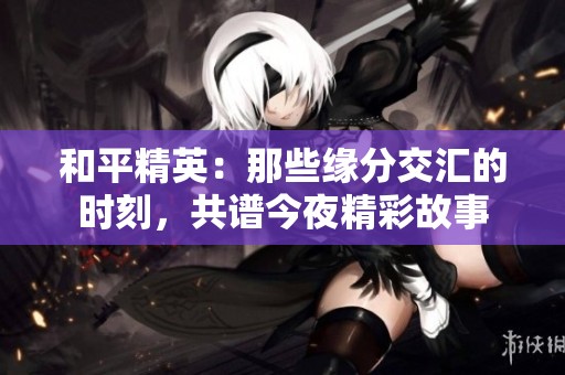 和平精英：那些缘分交汇的时刻，共谱今夜精彩故事