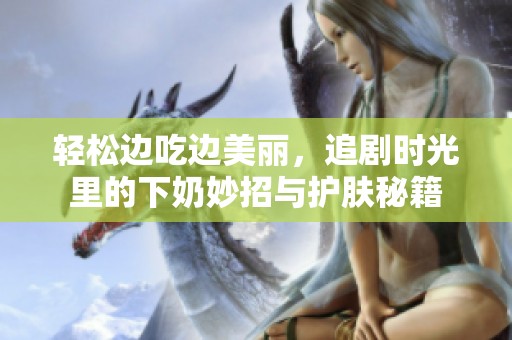 轻松边吃边美丽，追剧时光里的下奶妙招与护肤秘籍