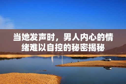 当她发声时，男人内心的情绪难以自控的秘密揭秘