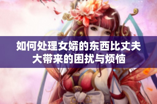 如何处理女婿的东西比丈夫大带来的困扰与烦恼