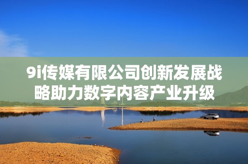 9i传媒有限公司创新发展战略助力数字内容产业升级