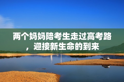 两个妈妈陪考生走过高考路，迎接新生命的到来