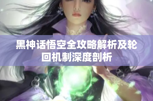 黑神话悟空全攻略解析及轮回机制深度剖析