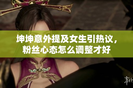 坤坤意外提及女生引热议，粉丝心态怎么调整才好