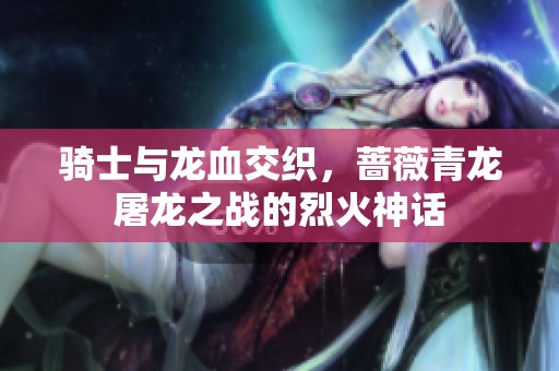 骑士与龙血交织，蔷薇青龙屠龙之战的烈火神话