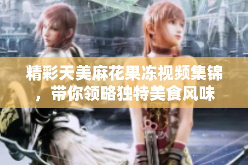 精彩天美麻花果冻视频集锦，带你领略独特美食风味