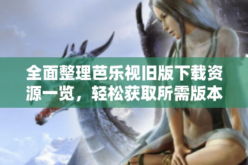 全面整理芭乐视旧版下载资源一览，轻松获取所需版本