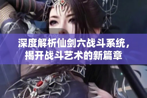 深度解析仙剑六战斗系统，揭开战斗艺术的新篇章