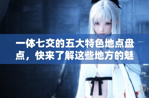 一体七交的五大特色地点盘点，快来了解这些地方的魅力