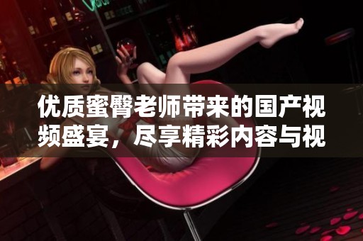 优质蜜臀老师带来的国产视频盛宴，尽享精彩内容与视觉享受