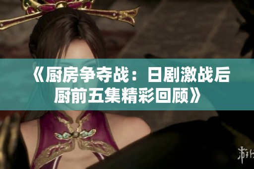 《厨房争夺战：日剧激战后厨前五集精彩回顾》