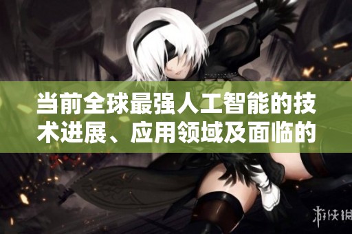 当前全球最强人工智能的技术进展、应用领域及面临的挑战分析