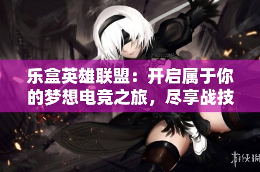 乐盒英雄联盟：开启属于你的梦想电竞之旅，尽享战技手游的魅力