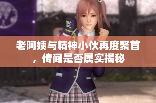 老阿姨与精神小伙再度聚首，传闻是否属实揭秘