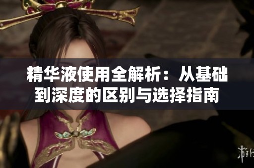 精华液使用全解析：从基础到深度的区别与选择指南