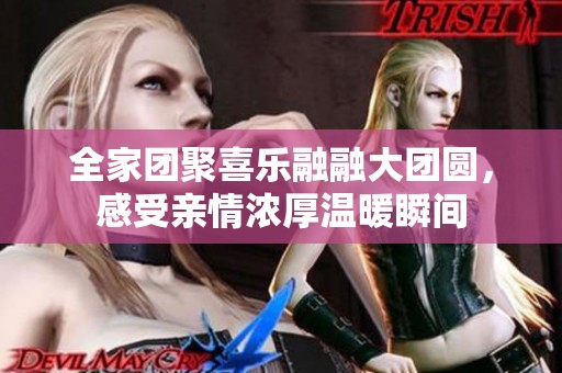 全家团聚喜乐融融大团圆，感受亲情浓厚温暖瞬间