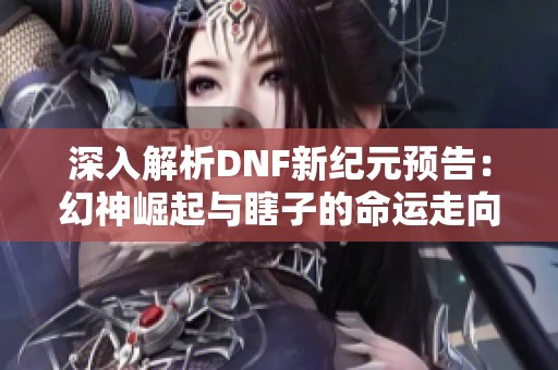 深入解析DNF新纪元预告：幻神崛起与瞎子的命运走向