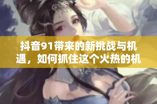 抖音91带来的新挑战与机遇，如何抓住这个火热的机会