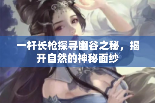 一杆长枪探寻幽谷之秘，揭开自然的神秘面纱