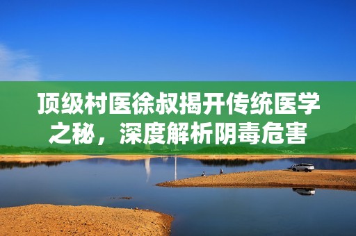 顶级村医徐叔揭开传统医学之秘，深度解析阴毒危害