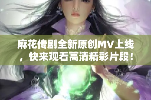 麻花传剧全新原创MV上线，快来观看高清精彩片段！