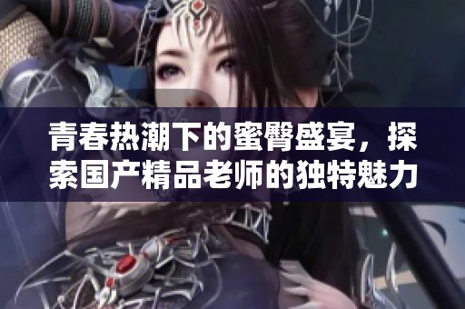 青春热潮下的蜜臀盛宴，探索国产精品老师的独特魅力