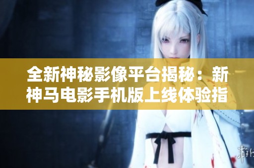 全新神秘影像平台揭秘：新神马电影手机版上线体验指南