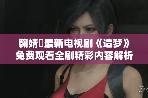 鞠婧祎最新电视剧《造梦》免费观看全剧精彩内容解析