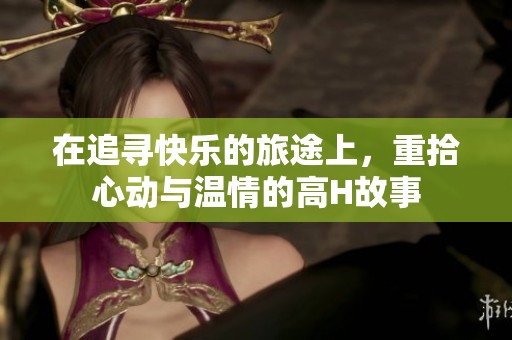 在追寻快乐的旅途上，重拾心动与温情的高H故事