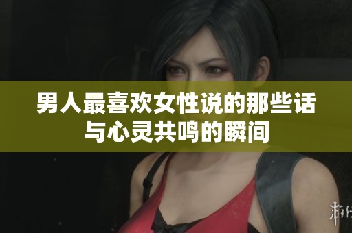 男人最喜欢女性说的那些话与心灵共鸣的瞬间