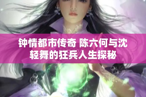 钟情都市传奇 陈六何与沈轻舞的狂兵人生探秘