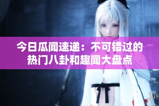 今日瓜闻速递：不可错过的热门八卦和趣闻大盘点