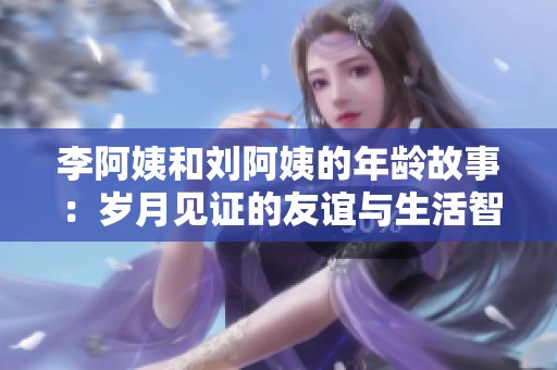 李阿姨和刘阿姨的年龄故事：岁月见证的友谊与生活智慧