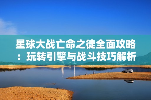 星球大战亡命之徒全面攻略：玩转引擎与战斗技巧解析