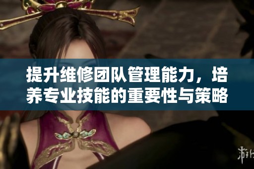 提升维修团队管理能力，培养专业技能的重要性与策略